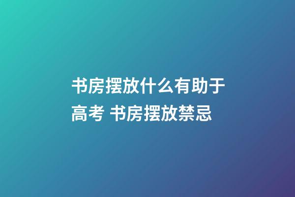 书房摆放什么有助于高考 书房摆放禁忌